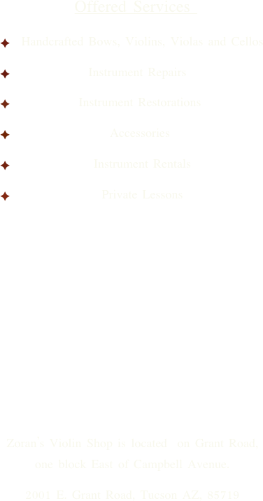 
     

Offered Services 
  Handcrafted Bows, Violins, Violas and Cellos
Instrument Repairs 
 Instrument Restorations 
 Accessories  
  Instrument Rentals
  Private Lessons     








Zoran’s Violin Shop is located on Grant Road, one block East of Campbell Avenue.
2001 E. Grant Road, Tucson AZ, 85719




  










